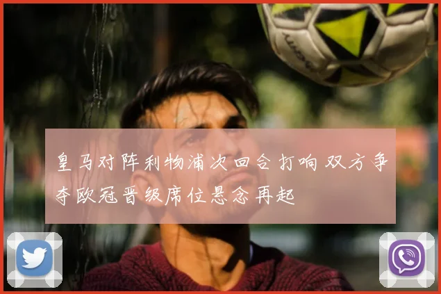 皇马对阵利物浦次回合打响 双方争夺欧冠晋级席位悬念再起