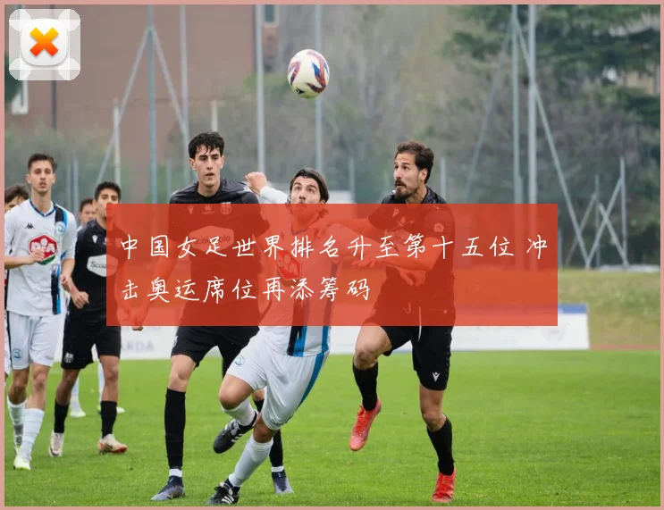 中国女足世界排名升至第十五位 冲击奥运席位再添筹码