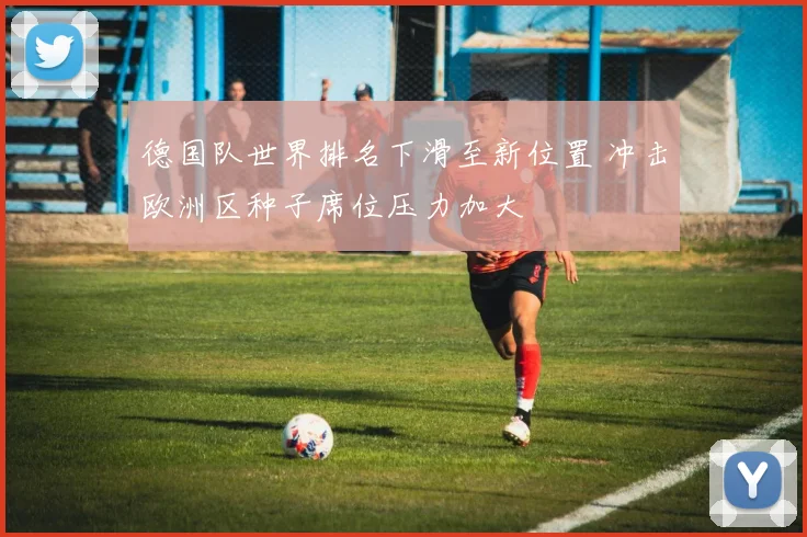 德国队世界排名下滑至新位置 冲击欧洲区种子席位压力加大