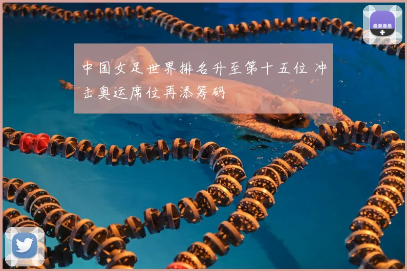 中国女足世界排名升至第十五位 冲击奥运席位再添筹码