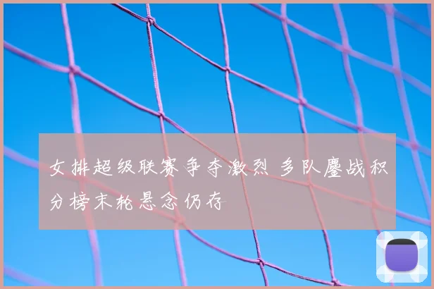 女排超级联赛争夺激烈 多队鏖战积分榜末轮悬念仍存