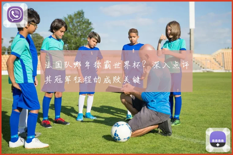 法国队哪年称霸世界杯？深入点评其冠军征程的成败关键