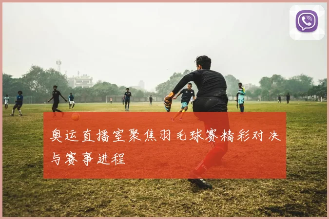 奥运直播室聚焦羽毛球赛精彩对决与赛事进程