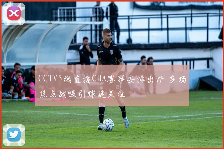 CCTV5线直播CBA赛事安排出炉 多场焦点战吸引球迷关注