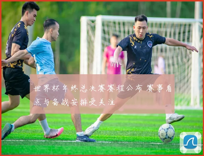 世界杯年终总决赛赛程公布 赛事看点与备战安排受关注